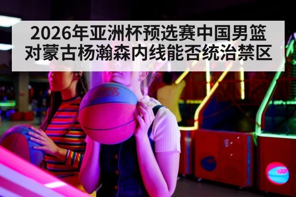 2026年亚洲杯预选赛中国男篮对蒙古杨瀚森内线能否统治禁区
